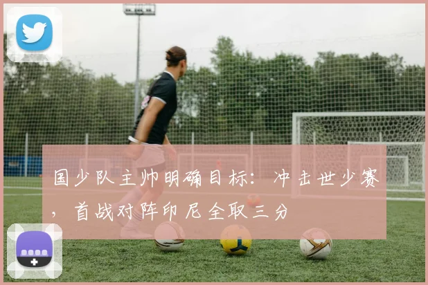 国少队主帅明确目标：冲击世少赛，首战对阵印尼全取三分