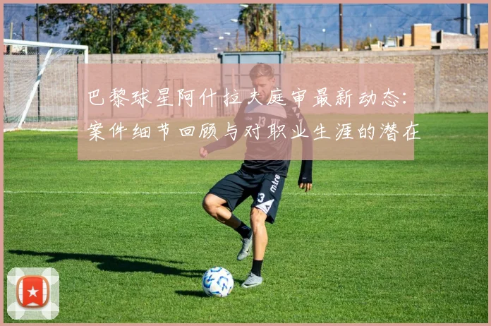 巴黎球星阿什拉夫庭审最新动态：案件细节回顾与对职业生涯的潜在影响分析