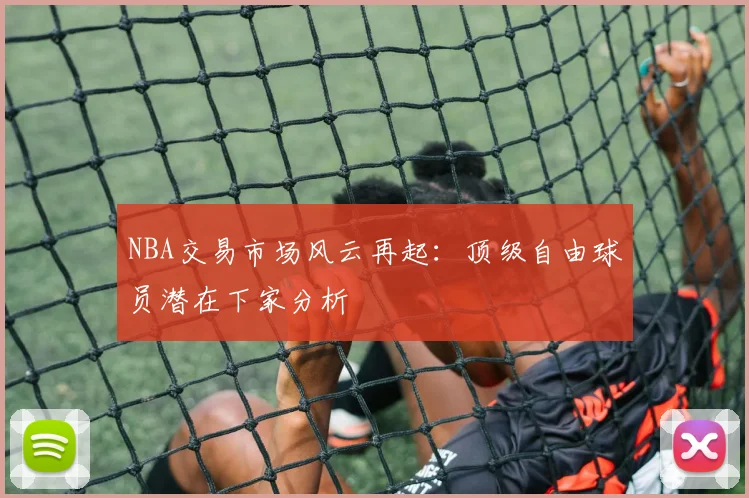 NBA交易市场风云再起:顶级自由球员潜在下家分析