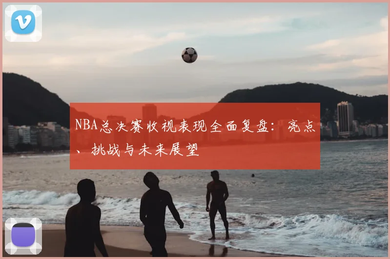NBA总决赛收视表现全面复盘：亮点、挑战与未来展望