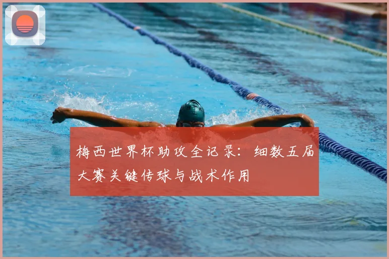 梅西世界杯助攻全记录：细数五届大赛关键传球与战术作用