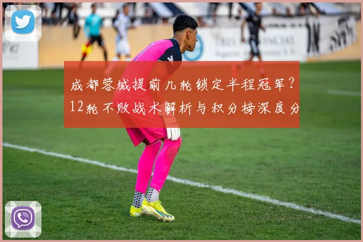 成都蓉城提前几轮锁定半程冠军?12轮不败战术解析与积分榜深度分析
