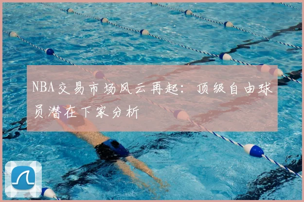NBA交易市场风云再起:顶级自由球员潜在下家分析