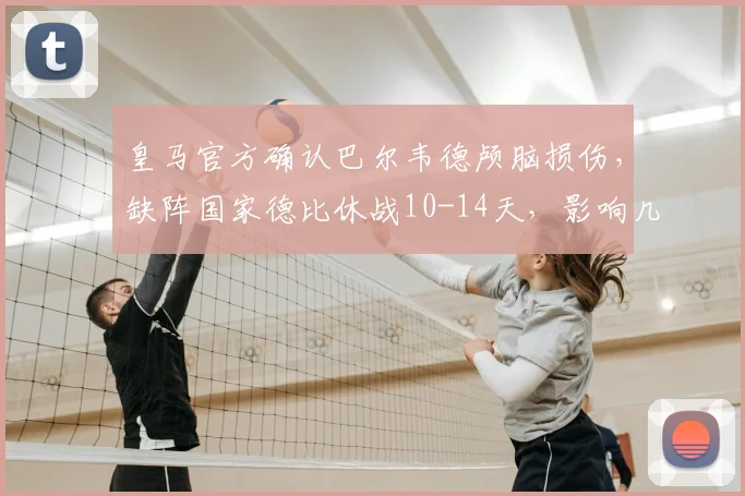 皇马官方确认巴尔韦德颅脑损伤,缺阵国家德比休战10-14天,影响几何?
