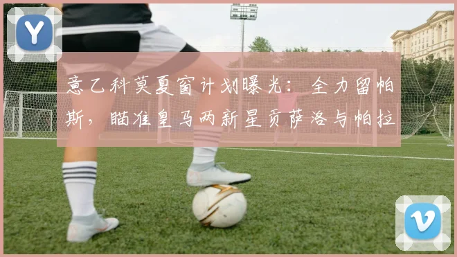 意乙科莫夏窗计划曝光:全力留帕斯,瞄准皇马两新星贡萨洛与帕拉西奥斯