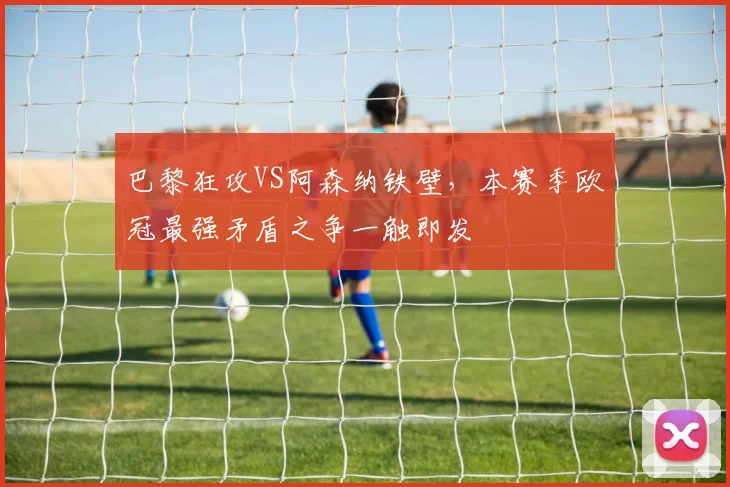 巴黎狂攻VS阿森纳铁壁,本赛季欧冠最强矛盾之争一触即发